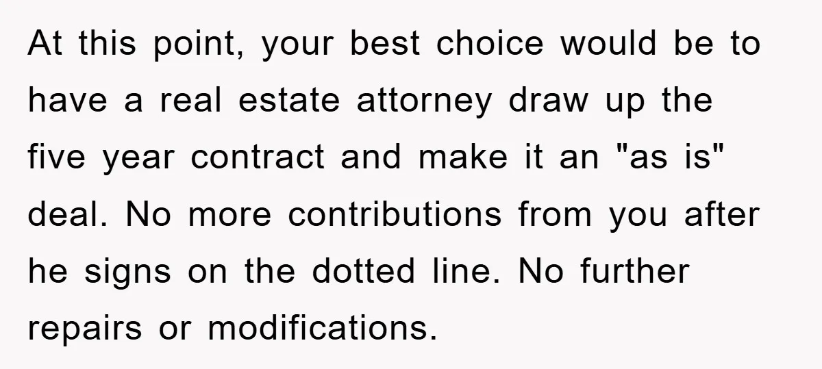 At this point, your best choice would be to have a real estate attorney draw up the five year contract and make it an "as is" deal. No more contributions...