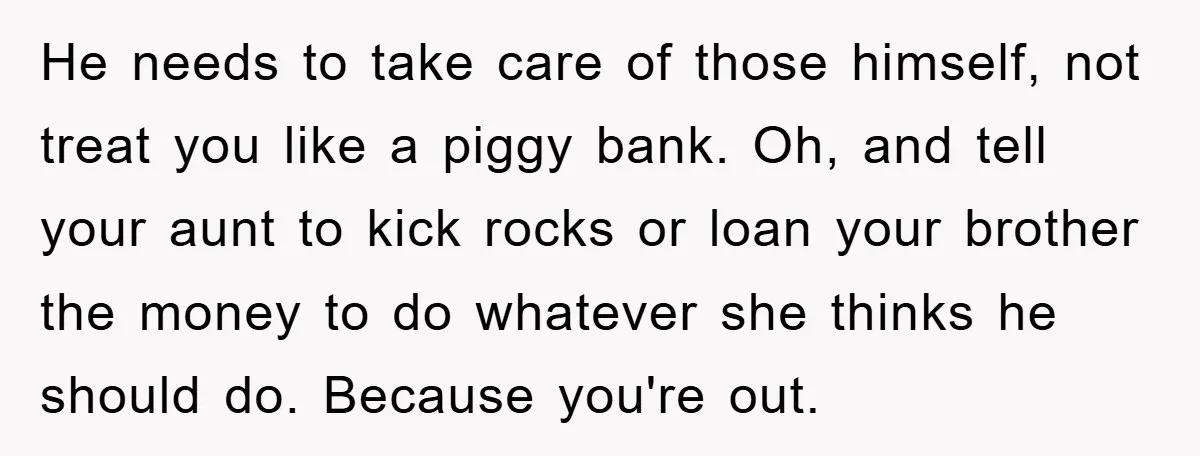 He needs to take care of those himself, not treat you like a piggy bank. Oh, and tell your aunt to kick rocks or loan your brother the money to...