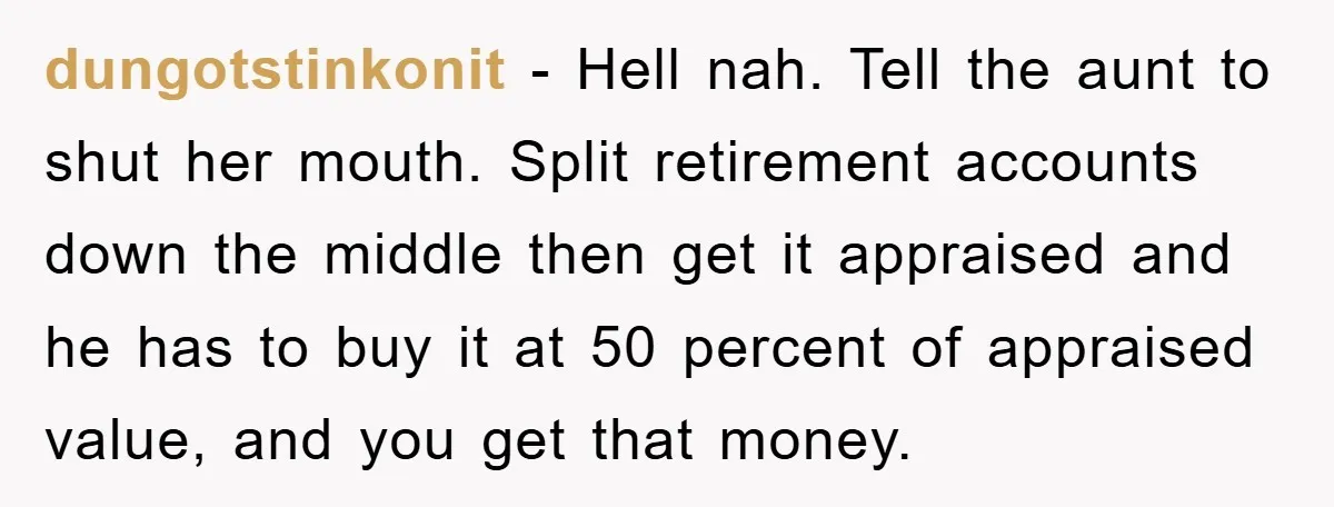 dungotstinkonit − Hell nah. Tell the aunt to shut her mouth. Split retirement accounts down the middle then get it appraised and he has to buy it at 50 percent...