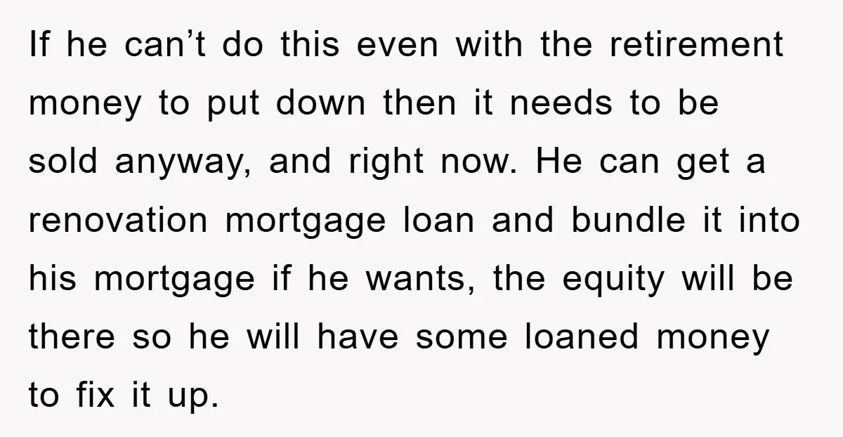 If he can’t do this even with the retirement money to put down then it needs to be sold anyway, and right now. He can get a renovation mortgage loan...
