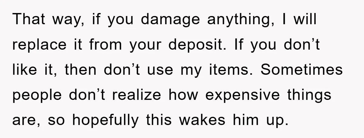 That way, if you damage anything, I will replace it from your deposit. If you don’t like it, then don’t use my items. Sometimes people don’t realize how expensive things...
