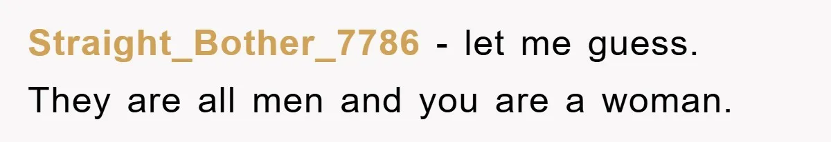 Straight_Bother_7786 − let me guess. They are all men and you are a woman.