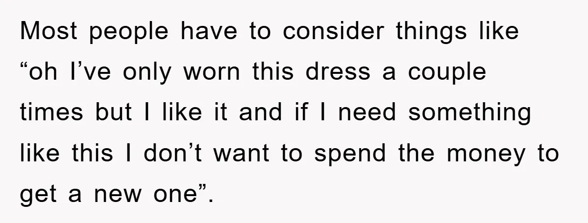 Most people have to consider things like “oh I’ve only worn this dress a couple times but I like it and if I need something like this I don’t want...