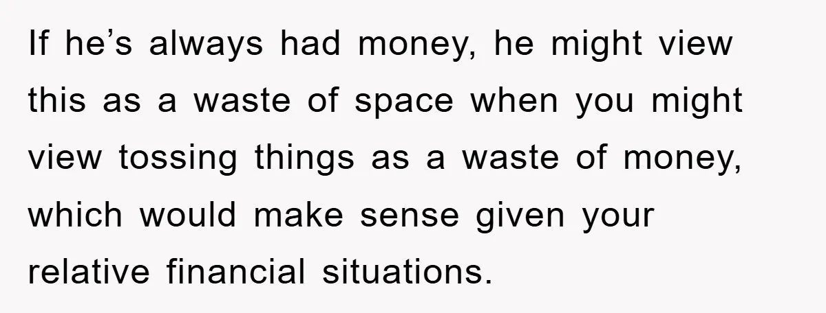 If he’s always had money, he might view this as a waste of space when you might view tossing things as a waste of money, which would make sense given...