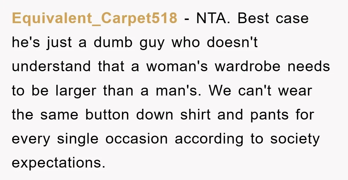 Equivalent_Carpet518 − NTA. Best case he's just a dumb guy who doesn't understand that a woman's wardrobe needs to be larger than a man's. We can't wear the same button...