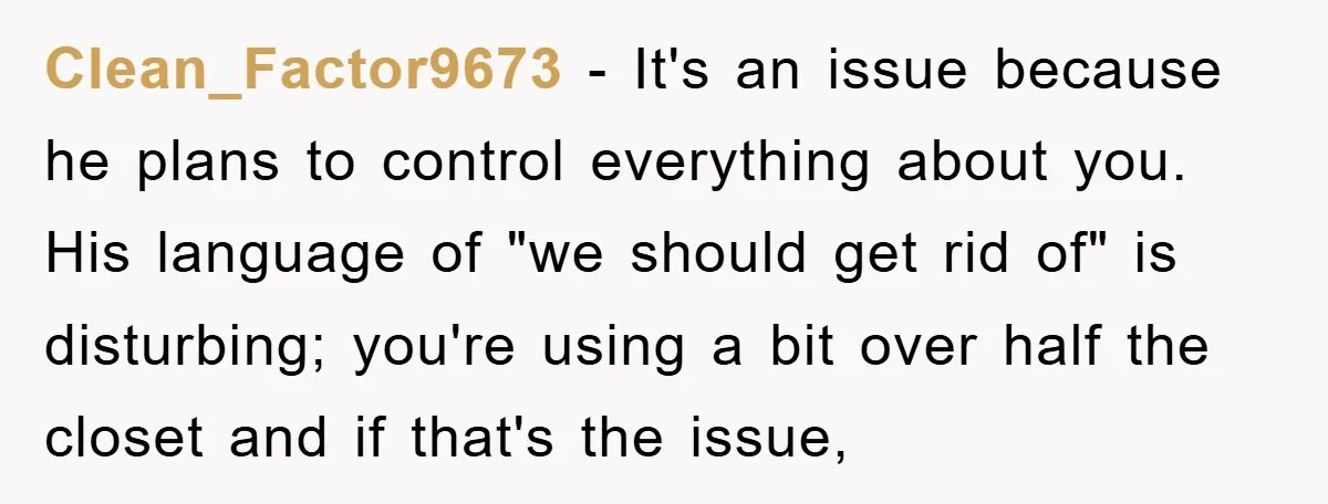 Clean_Factor9673 − It's an issue because he plans to control everything about you. His language of "we should get rid of" is disturbing; you're using a bit over half the...