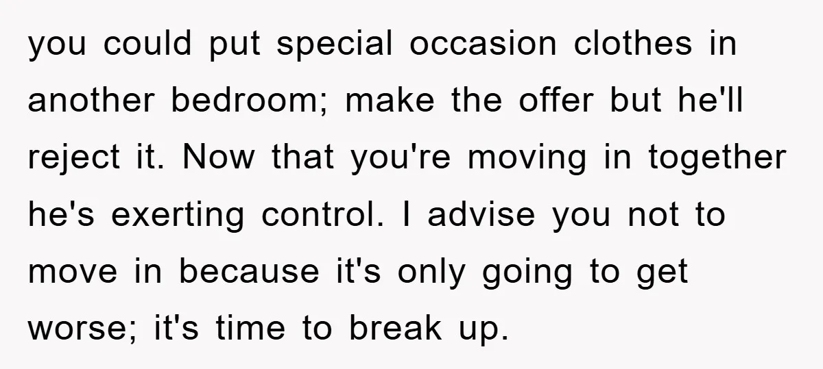 you could put special occasion clothes in another bedroom; make the offer but he'll reject it. Now that you're moving in together he's exerting control. I advise you not to...