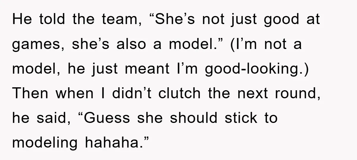 He told the team, “She’s not just good at games, she’s also a model.” (I’m not a model, he just meant I’m good-looking.) Then when I didn’t clutch the next...