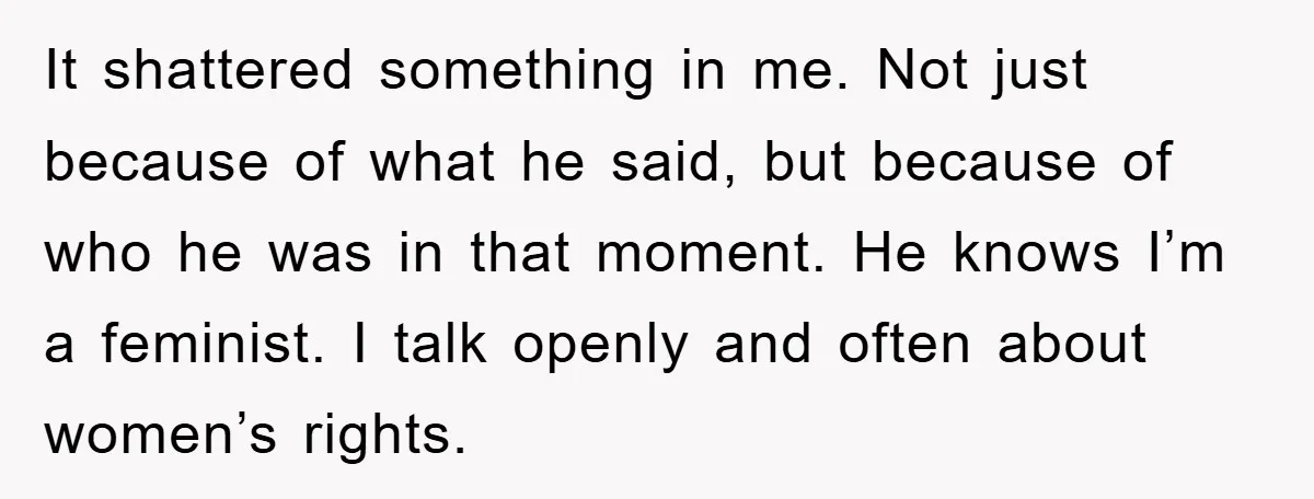 It shattered something in me. Not just because of what he said, but because of who he was in that moment. He knows I’m a feminist. I talk openly and...