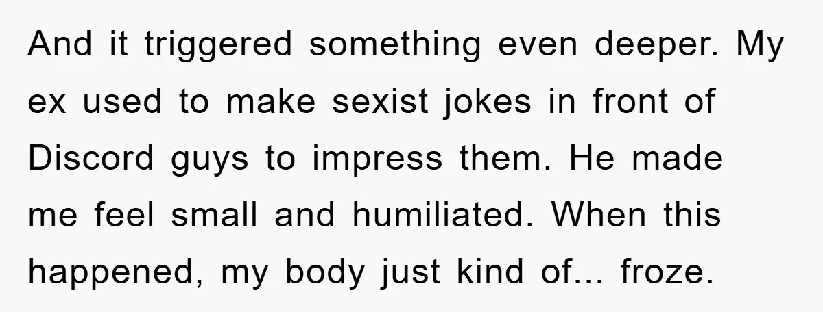 And it triggered something even deeper. My ex used to make sexist jokes in front of Discord guys to impress them. He made me feel small and humiliated. When this...