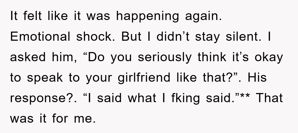 It felt like it was happening again. Emotional shock. But I didn’t stay silent. I asked him, “Do you seriously think it’s okay to speak to your girlfriend like that?”....