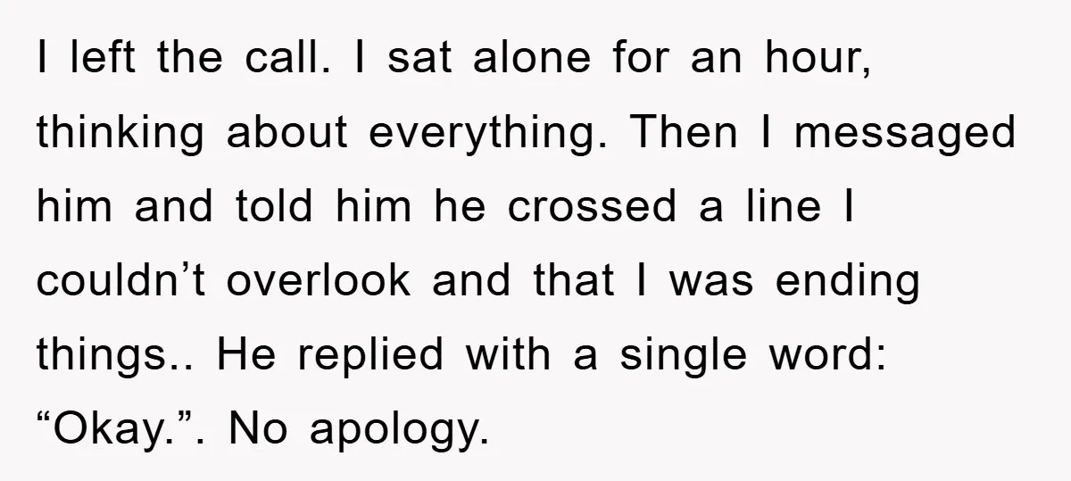 I left the call. I sat alone for an hour, thinking about everything. Then I messaged him and told him he crossed a line I couldn’t overlook and that I...