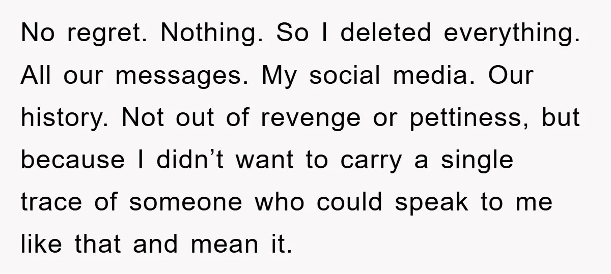 No regret. Nothing. So I deleted everything. All our messages. My social media. Our history. Not out of revenge or pettiness, but because I didn’t want to carry a single...