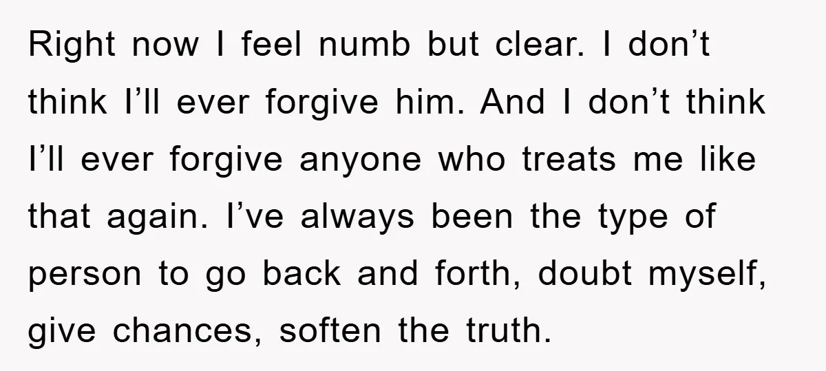 Right now I feel numb but clear. I don’t think I’ll ever forgive him. And I don’t think I’ll ever forgive anyone who treats me like that again. I’ve always...