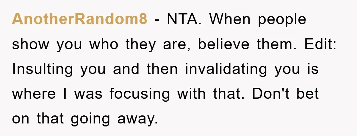 AnotherRandom8 − NTA. When people show you who they are, believe them. Edit: Insulting you and then invalidating you is where I was focusing with that. Don't bet on that...