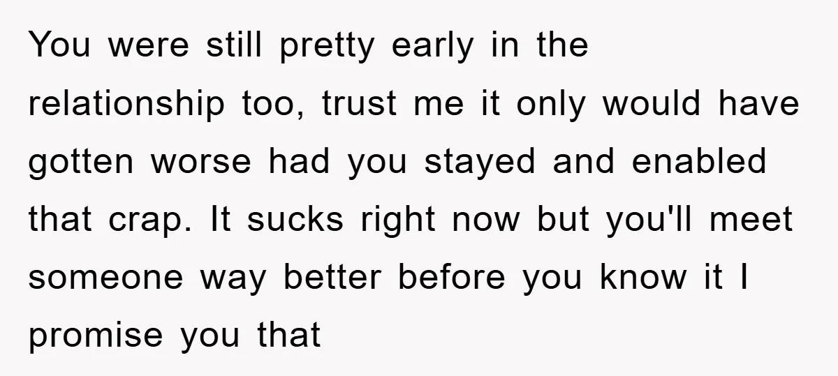 You were still pretty early in the relationship too, trust me it only would have gotten worse had you stayed and enabled that crap. It sucks right now but you'll...