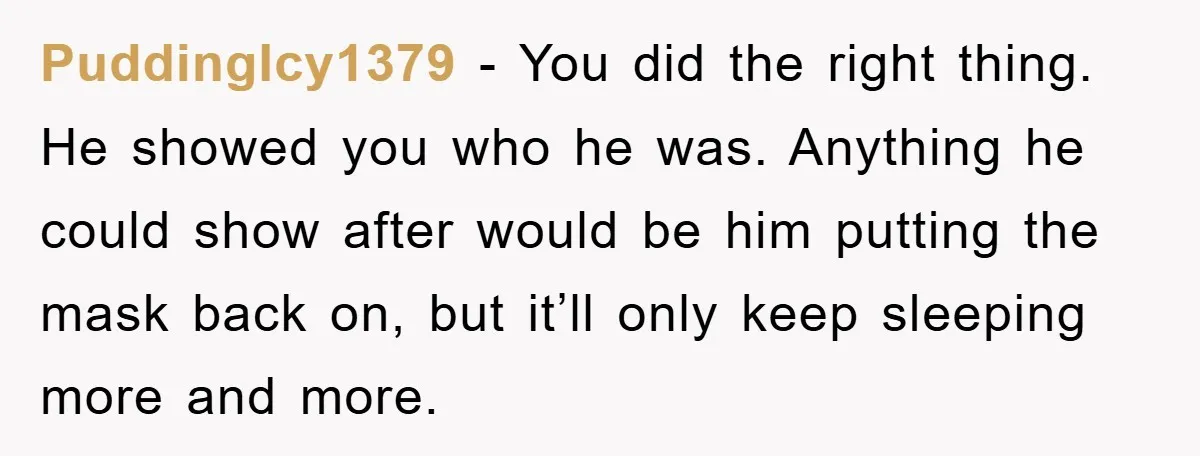 PuddingIcy1379 − You did the right thing. He showed you who he was. Anything he could show after would be him putting the mask back on, but it’ll only keep...