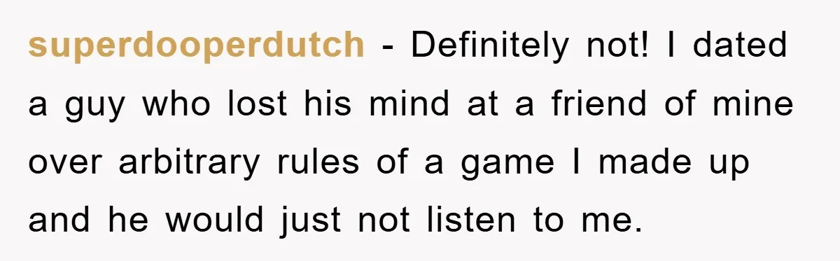superdooperdutch − Definitely not! I dated a guy who lost his mind at a friend of mine over arbitrary rules of a game I made up and he would just...