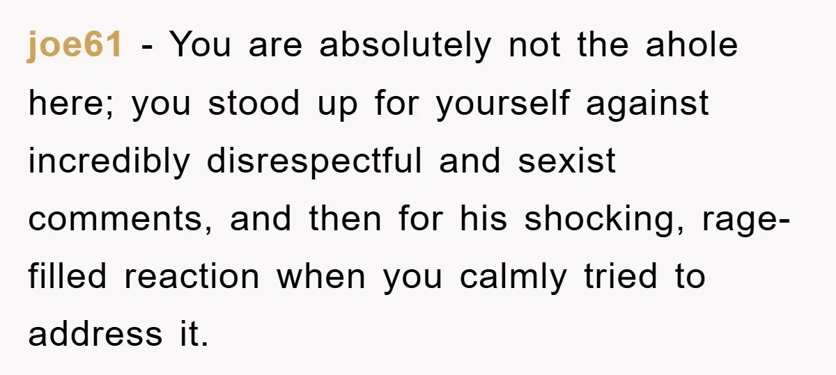 joe61 − You are absolutely not the ahole here; you stood up for yourself against incredibly disrespectful and sexist comments, and then for his shocking, rage-filled reaction when you calmly...