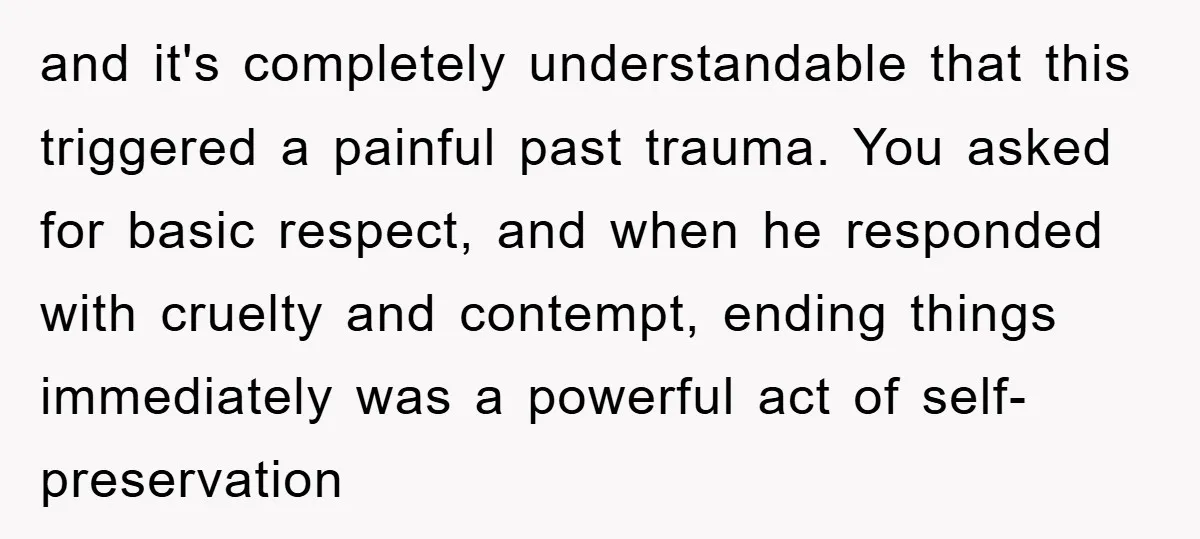 and it's completely understandable that this triggered a painful past trauma. You asked for basic respect, and when he responded with cruelty and contempt, ending things immediately was a powerful...