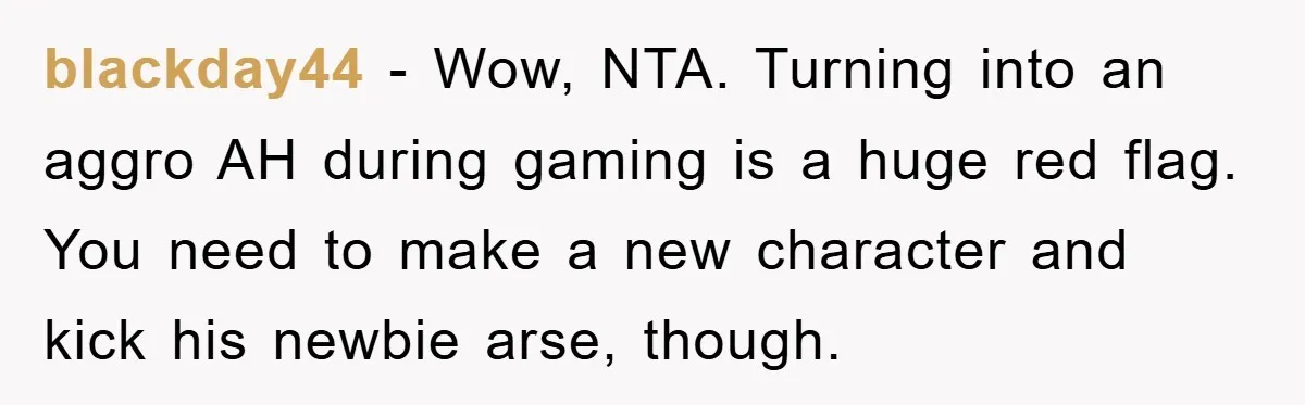 blackday44 − Wow, NTA. Turning into an aggro AH during gaming is a huge red flag. You need to make a new character and kick his newbie arse, though.