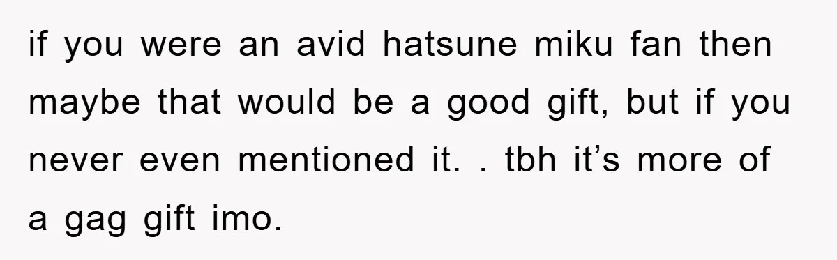 if you were an avid hatsune miku fan then maybe that would be a good gift, but if you never even mentioned it. . tbh it’s more of a gag...