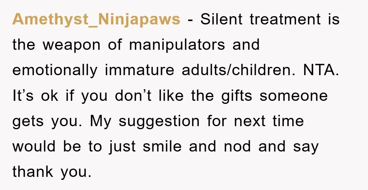 Amethyst_Ninjapaws − Silent treatment is the weapon of manipulators and emotionally immature adults/children. NTA. It’s ok if you don’t like the gifts someone gets you. My suggestion for next time...