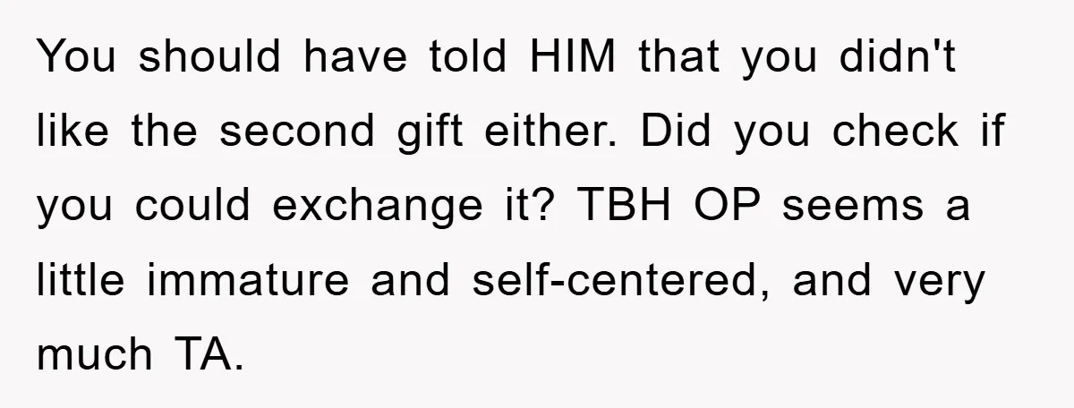 You should have told HIM that you didn't like the second gift either. Did you check if you could exchange it? TBH OP seems a little immature and self-centered, and...