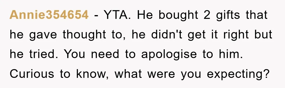 Annie354654 − YTA. He bought 2 gifts that he gave thought to, he didn't get it right but he tried. You need to apologise to him. Curious to know, what...