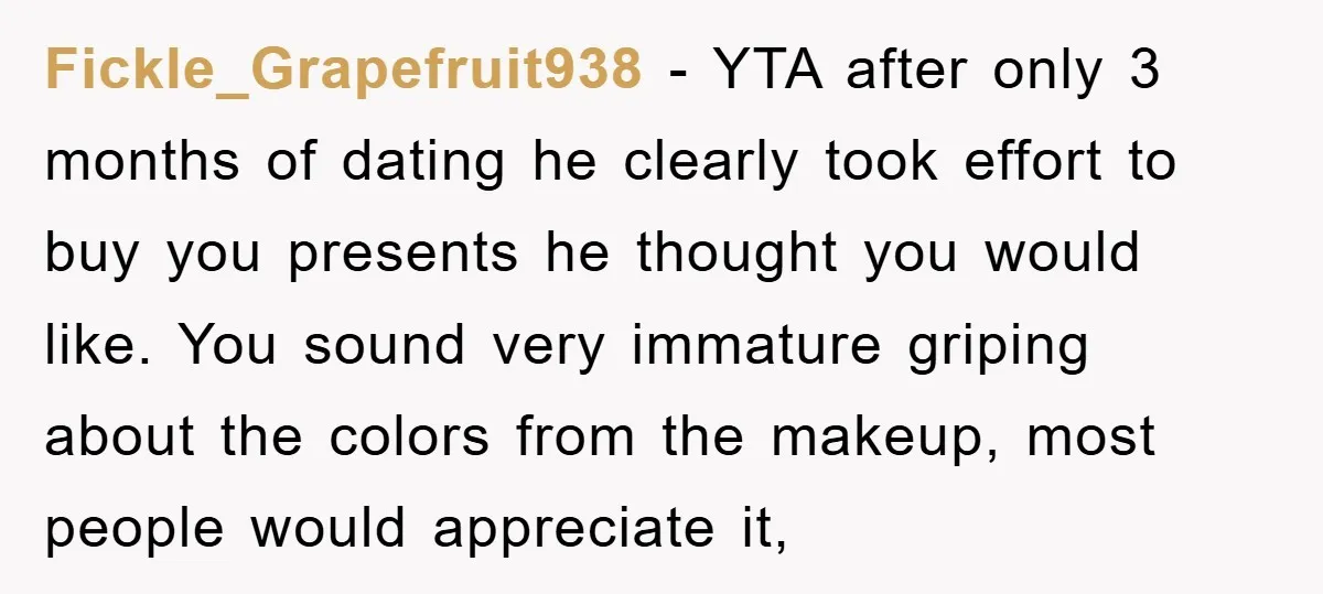 Fickle_Grapefruit938 − YTA after only 3 months of dating he clearly took effort to buy you presents he thought you would like. You sound very immature griping about the colors...