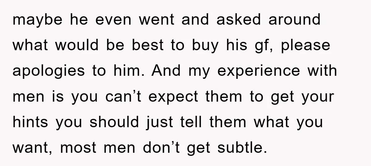 maybe he even went and asked around what would be best to buy his gf, please apologies to him. And my experience with men is you can’t expect them to...