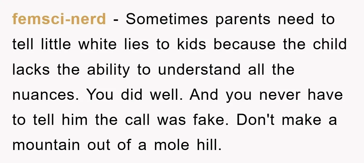 femsci-nerd − Sometimes parents need to tell little white lies to kids because the child lacks the ability to understand all the nuances. You did well. And you never have...