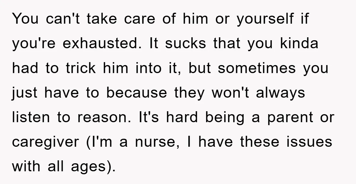 You can't take care of him or yourself if you're exhausted. It sucks that you kinda had to trick him into it, but sometimes you just have to because they...