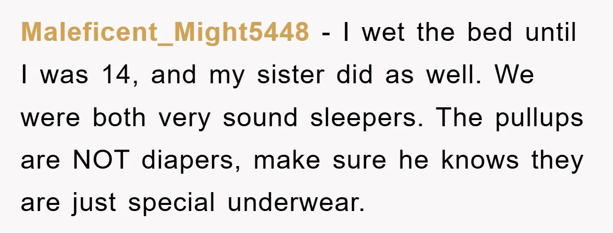 Maleficent_Might5448 − I wet the bed until I was 14, and my sister did as well. We were both very sound sleepers. The pullups are NOT diapers, make sure he...