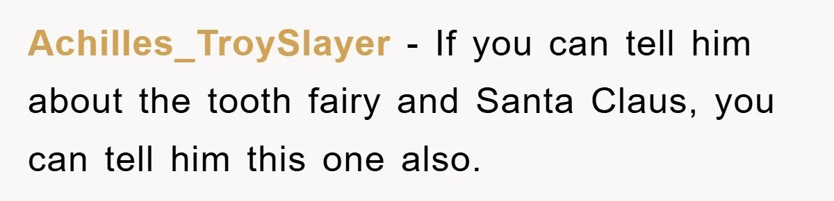 Achilles_TroySlayer − If you can tell him about the tooth fairy and Santa Claus, you can tell him this one also.