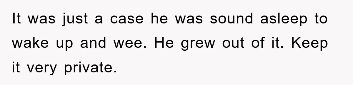 It was just a case he was sound asleep to wake up and wee. He grew out of it. Keep it very private.