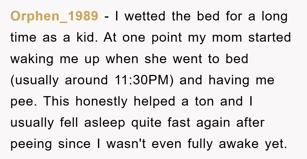 Orphen_1989 − I wetted the bed for a long time as a kid. At one point my mom started waking me up when she went to bed (usually around 11:30PM)...