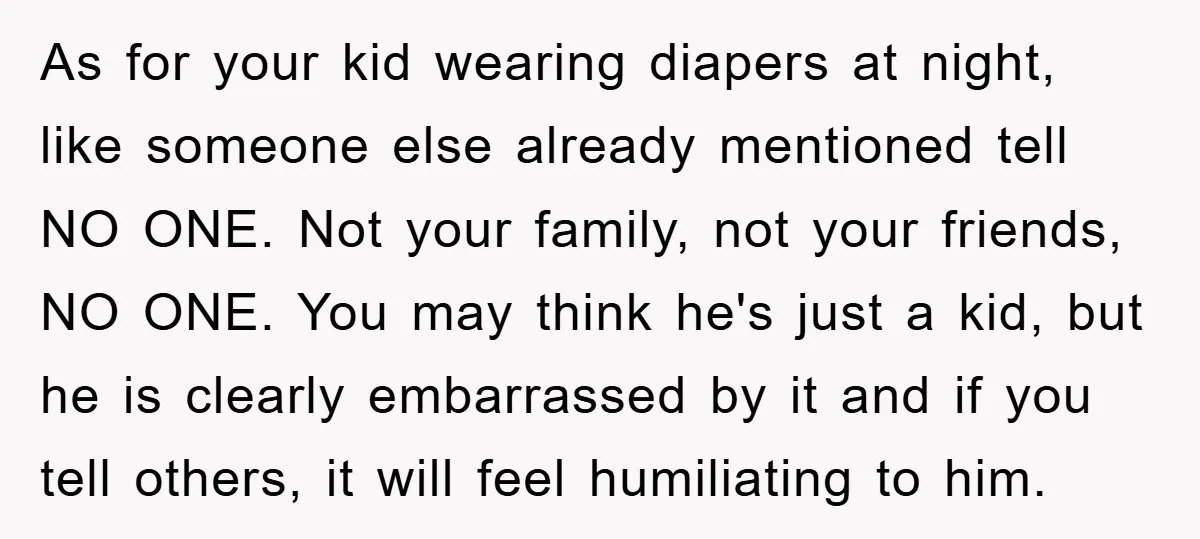 As for your kid wearing diapers at night, like someone else already mentioned tell NO ONE. Not your family, not your friends, NO ONE. You may think he's just a...