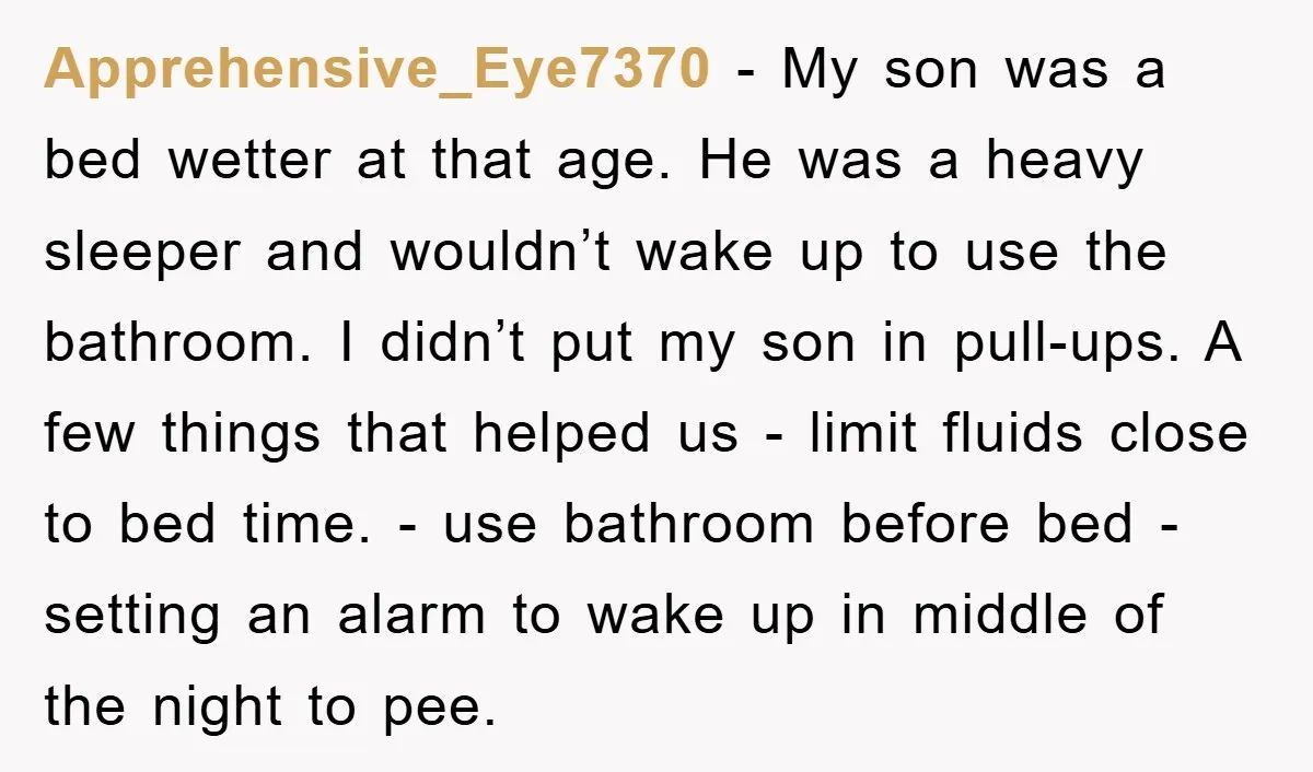 Apprehensive_Eye7370 − My son was a bed wetter at that age. He was a heavy sleeper and wouldn’t wake up to use the bathroom. I didn’t put my son in...