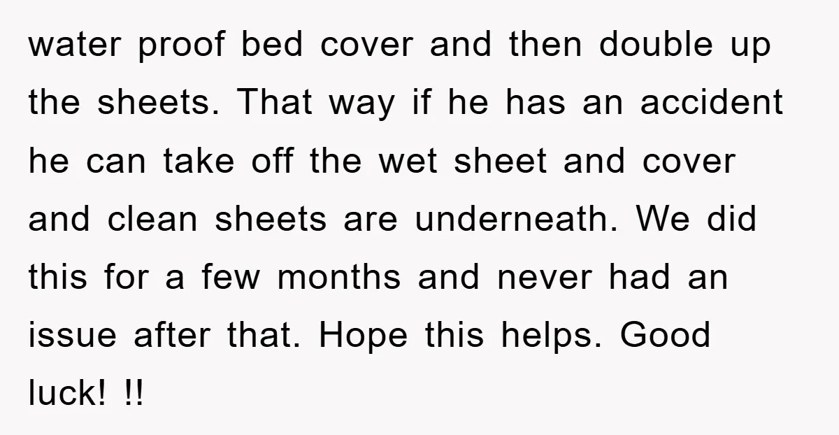 water proof bed cover and then double up the sheets. That way if he has an accident he can take off the wet sheet and cover and clean sheets are...