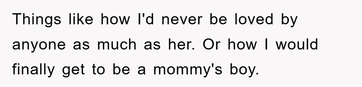 Things like how I'd never be loved by anyone as much as her. Or how I would finally get to be a mommy's boy.