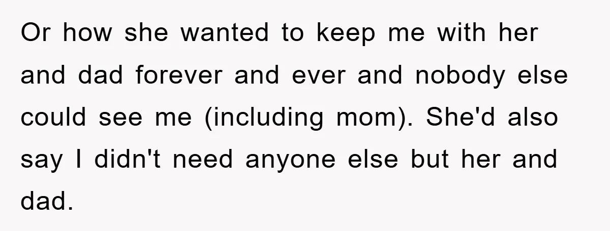Or how she wanted to keep me with her and dad forever and ever and nobody else could see me (including mom). She'd also say I didn't need anyone else...