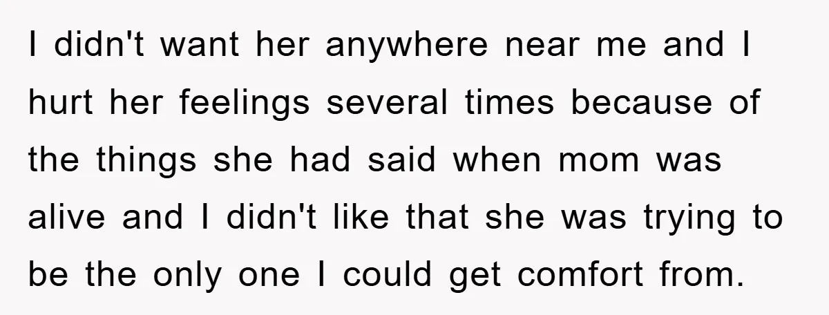I didn't want her anywhere near me and I hurt her feelings several times because of the things she had said when mom was alive and I didn't like that...