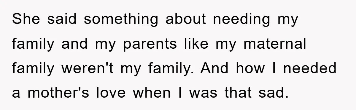 She said something about needing my family and my parents like my maternal family weren't my family. And how I needed a mother's love when I was that sad.