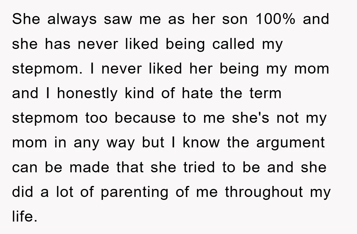 She always saw me as her son 100% and she has never liked being called my stepmom. I never liked her being my mom and I honestly kind of hate...