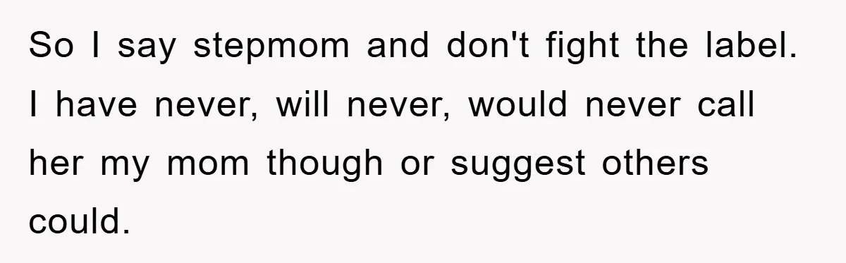 So I say stepmom and don't fight the label. I have never, will never, would never call her my mom though or suggest others could.