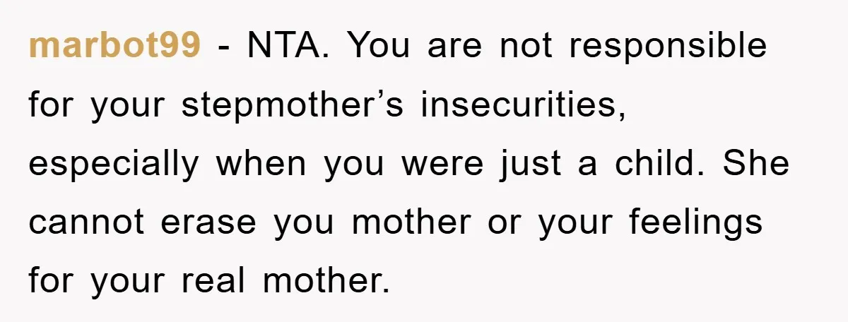 marbot99 − NTA. You are not responsible for your stepmother’s insecurities, especially when you were just a child. She cannot erase you mother or your feelings for your real mother.
