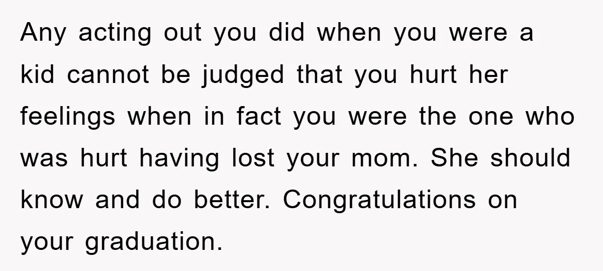 Any acting out you did when you were a kid cannot be judged that you hurt her feelings when in fact you were the one who was hurt having lost...