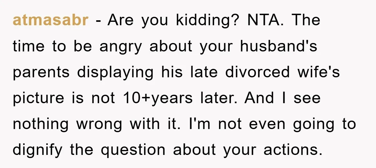 atmasabr − Are you kidding? NTA. The time to be angry about your husband's parents displaying his late divorced wife's picture is not 10+years later. And I see nothing wrong...