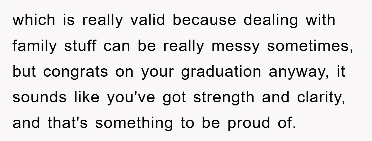 which is really valid because dealing with family stuff can be really messy sometimes, but congrats on your graduation anyway, it sounds like you've got strength and clarity, and that's...